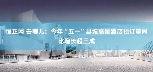 恒正网 去哪儿：今年“五一”县城高星酒店预订量同比增长超三成