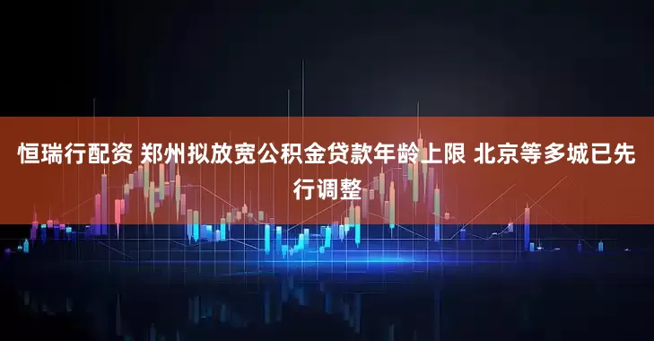 恒瑞行配资 郑州拟放宽公积金贷款年龄上限 北京等多城已先行调整