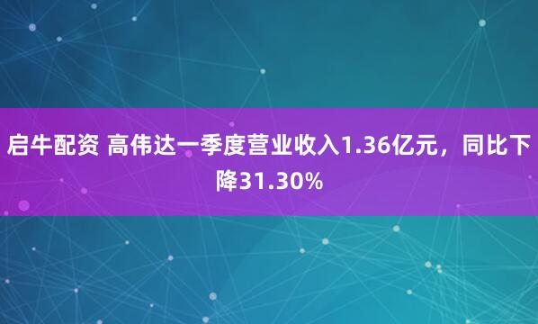 启牛配资 高伟达一季度营业收入1.36亿元，同比下降31.30%