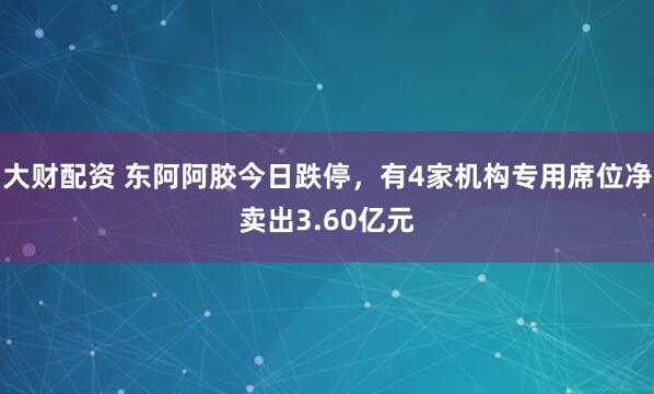 大财配资 东阿阿胶今日跌停，有4家机构专用席位净卖出3.60亿元