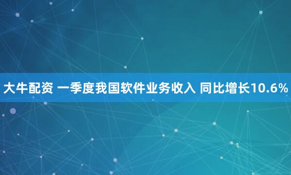 大牛配资 一季度我国软件业务收入 同比增长10.6%