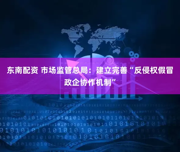 东南配资 市场监管总局：建立完善“反侵权假冒政企协作机制”