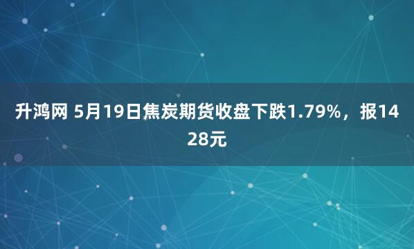 升鸿网 5月19日焦炭期货收盘下跌1.79%，报1428元