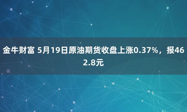 金牛财富 5月19日原油期货收盘上涨0.37%，报462.8元