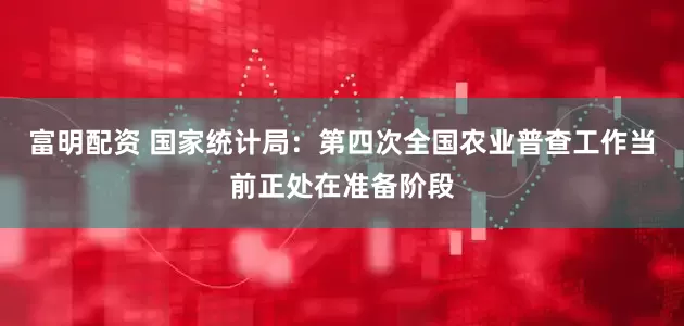 富明配资 国家统计局：第四次全国农业普查工作当前正处在准备阶段
