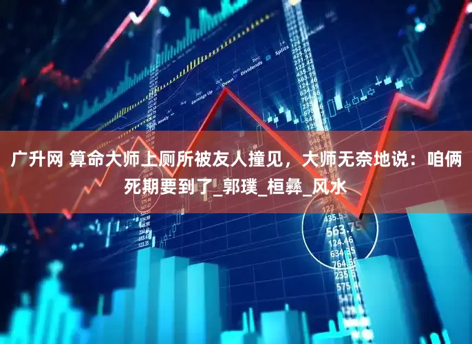 广升网 算命大师上厕所被友人撞见，大师无奈地说：咱俩死期要到了_郭璞_桓彝_风水