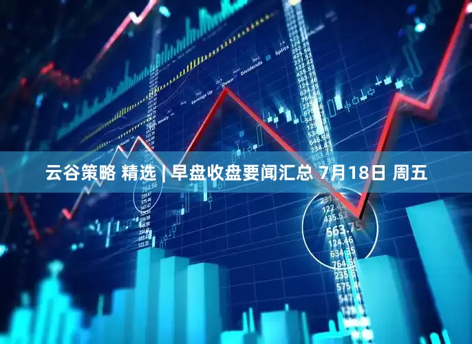 云谷策略 精选 | 早盘收盘要闻汇总 7月18日 周五