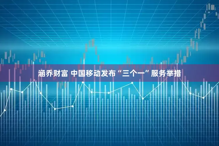 涵乔财富 中国移动发布“三个一”服务举措