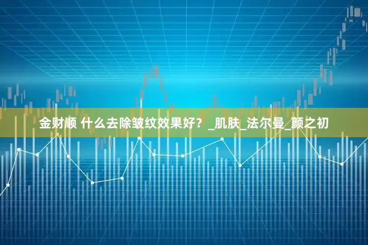 金财顺 什么去除皱纹效果好？_肌肤_法尔曼_颜之初
