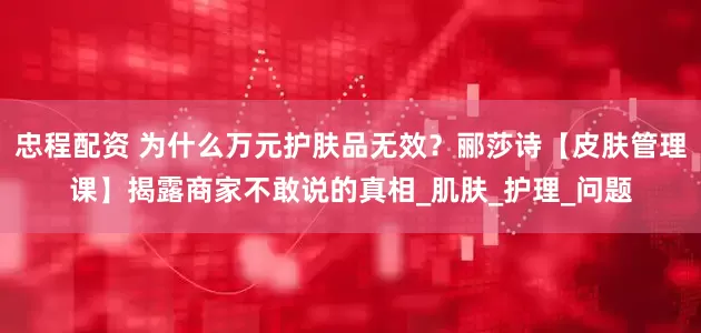 忠程配资 为什么万元护肤品无效？郦莎诗【皮肤管理课】揭露商家不敢说的真相_肌肤_护理_问题