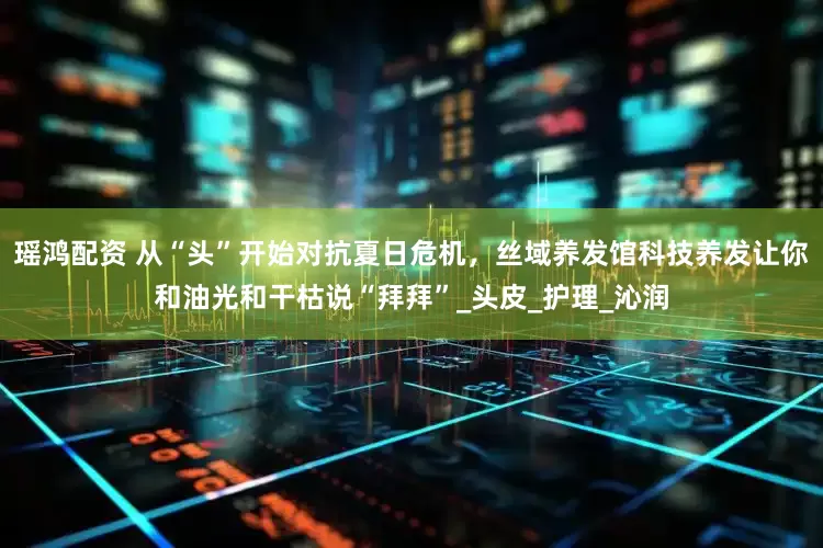 瑶鸿配资 从“头”开始对抗夏日危机，丝域养发馆科技养发让你和油光和干枯说“拜拜”_头皮_护理_沁润