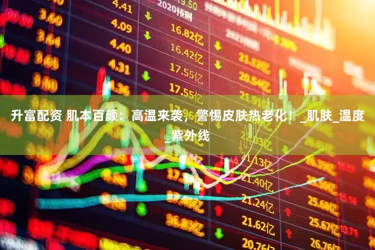 升富配资 肌本百颜：高温来袭，警惕皮肤热老化！_肌肤_温度_紫外线