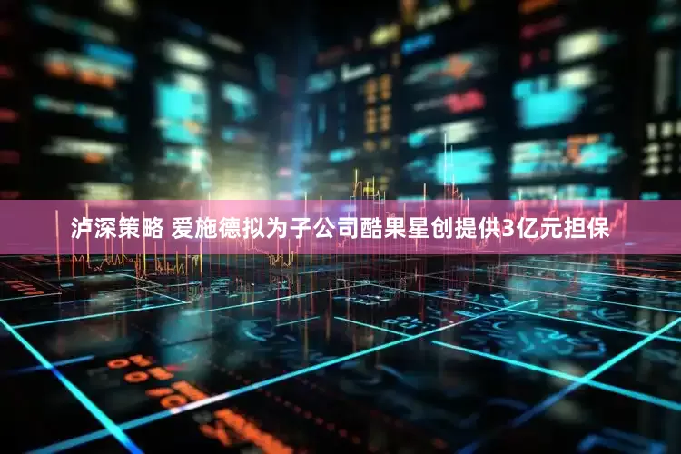 泸深策略 爱施德拟为子公司酷果星创提供3亿元担保