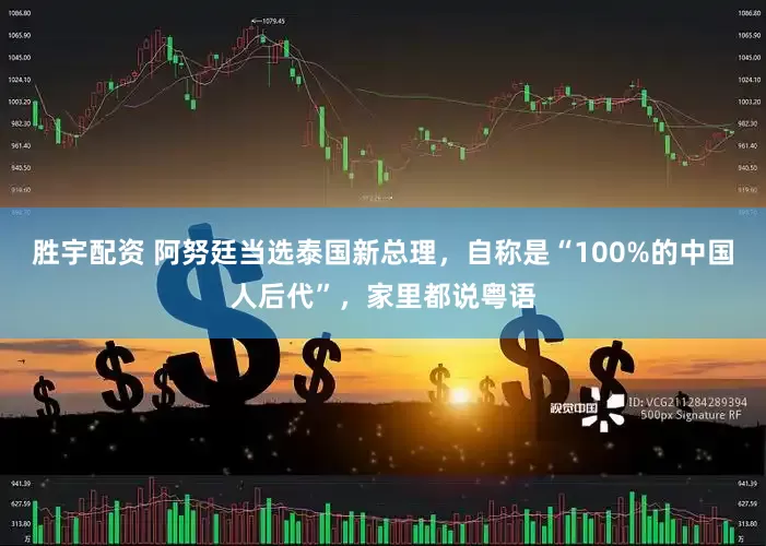 胜宇配资 阿努廷当选泰国新总理，自称是“100%的中国人后代”，家里都说粤语