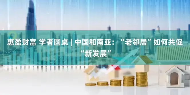 惠盈财富 学者圆桌 | 中国和南亚：“老邻居”如何共促“新发展”