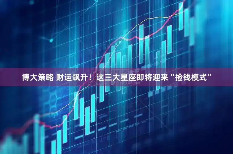 博大策略 财运飙升！这三大星座即将迎来“捡钱模式”