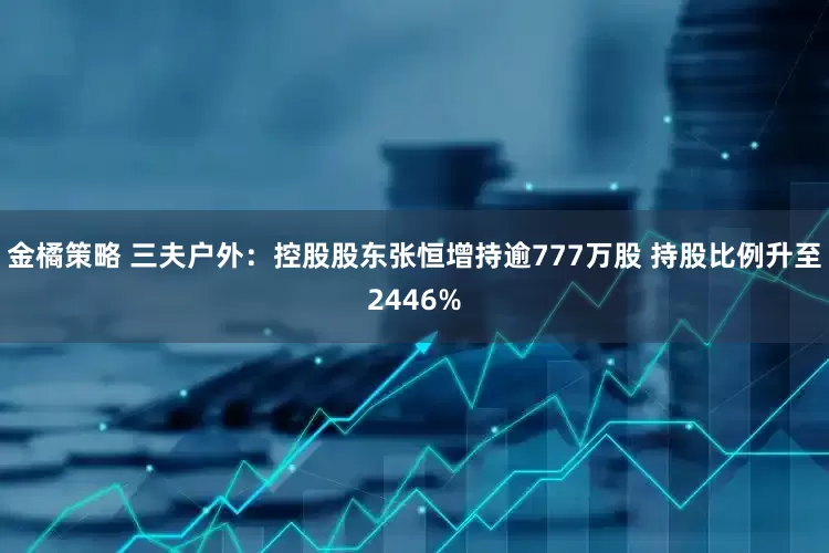 金橘策略 三夫户外：控股股东张恒增持逾777万股 持股比例升至2446%