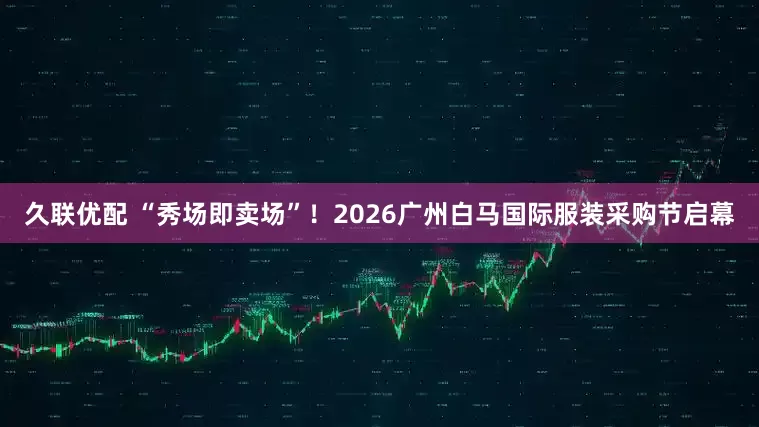 久联优配 “秀场即卖场”！2026广州白马国际服装采购节启幕
