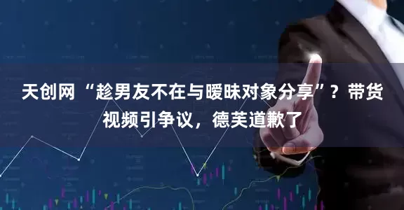 天创网 “趁男友不在与暧昧对象分享”？带货视频引争议，德芙道歉了